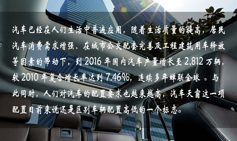 汽車已經(jīng)在人們生活中普遍應(yīng)用，隨著生活質(zhì)量的提高，居民汽車消費需求增強、在城市公交配套完善及工程建筑用車釋放等因素的帶動下，到 2016 年中國汽車產(chǎn)量增長到 2,812 萬輛，較 2010 年復(fù)合增長率達到 7.46%，連續(xù)多年蟬聯(lián)全球一。與此同時，人們對汽車的配置要求也越來越高，汽車天窗這一項配置目前來說還是區(qū)別車輛配置高低的一個標(biāo)志。